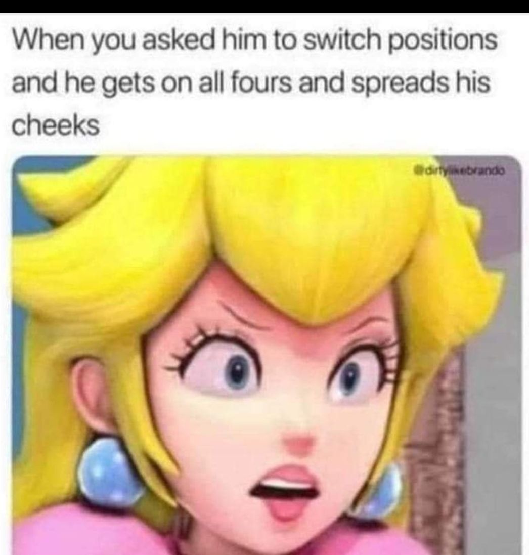 When you asked him to switch positions and he gets on all fours and spreads his cheeks