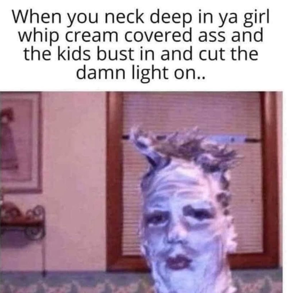 When you neck deep in ya girl whip cream covered ass and the kids bust in and cut the damn light on