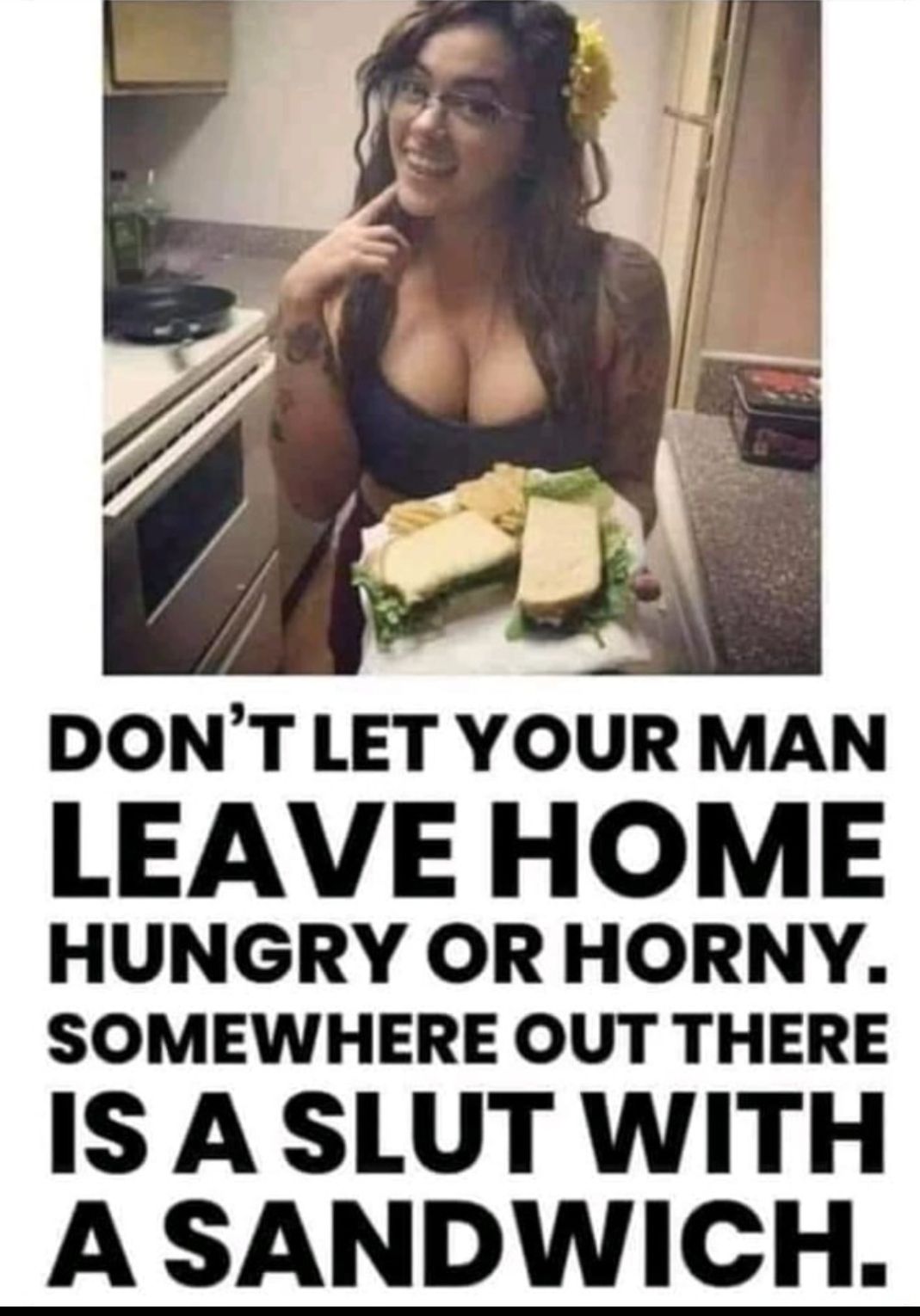 DONT LET YOUR MAN LEAVE HOME HUNGRY OR HORNY SOMEWHERE OUT THERE IS ASLUT WITH A SANDWICH
