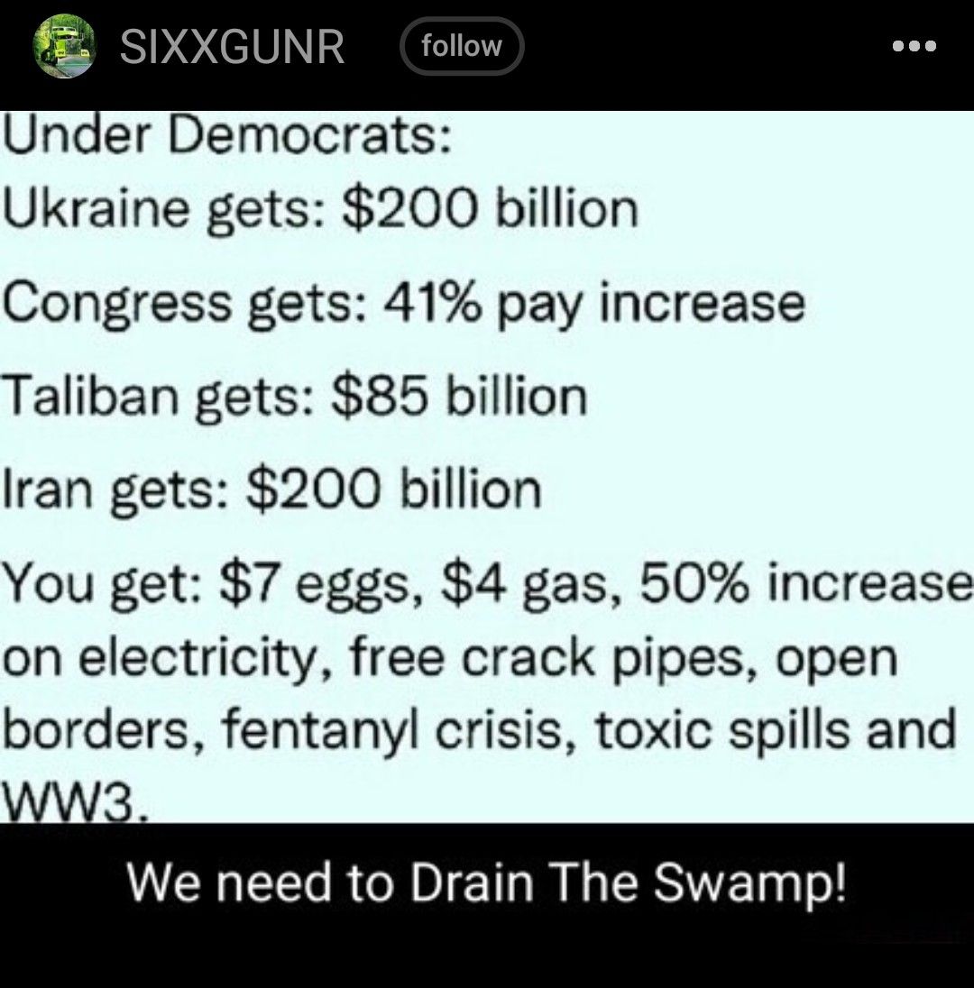 SIXXGUNR Under Democrats Ukraine gets 200 billion Congress gets 41 pay increase Taliban gets 85 billion Iran gets 200 billion You get 7 eggs 4 gas 50 increase on electricity free crack pipes open borders fentanyl crisis toxic spills and We need to Drain The Swamp