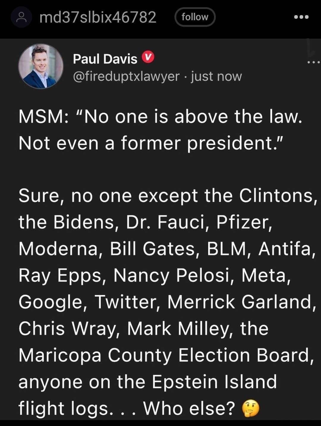 md37slbix46782 follow LEWLEV SR fireduptxlawyer just now VISV B N e WeTa ISR EET oTo IRy TSN 1A Not even a former president Sure no one except the Clintons the Bidens Dr Fauci Pfizer Moderna Bill Gates BLM Antifa REVAS S NE T VA M V eTeTele RN A1 4 T VITad e eE T ETR o B S TRV YV ET VI EVAR T Maricopa County Election Board anyone on the Epstein Island flight logs Who else