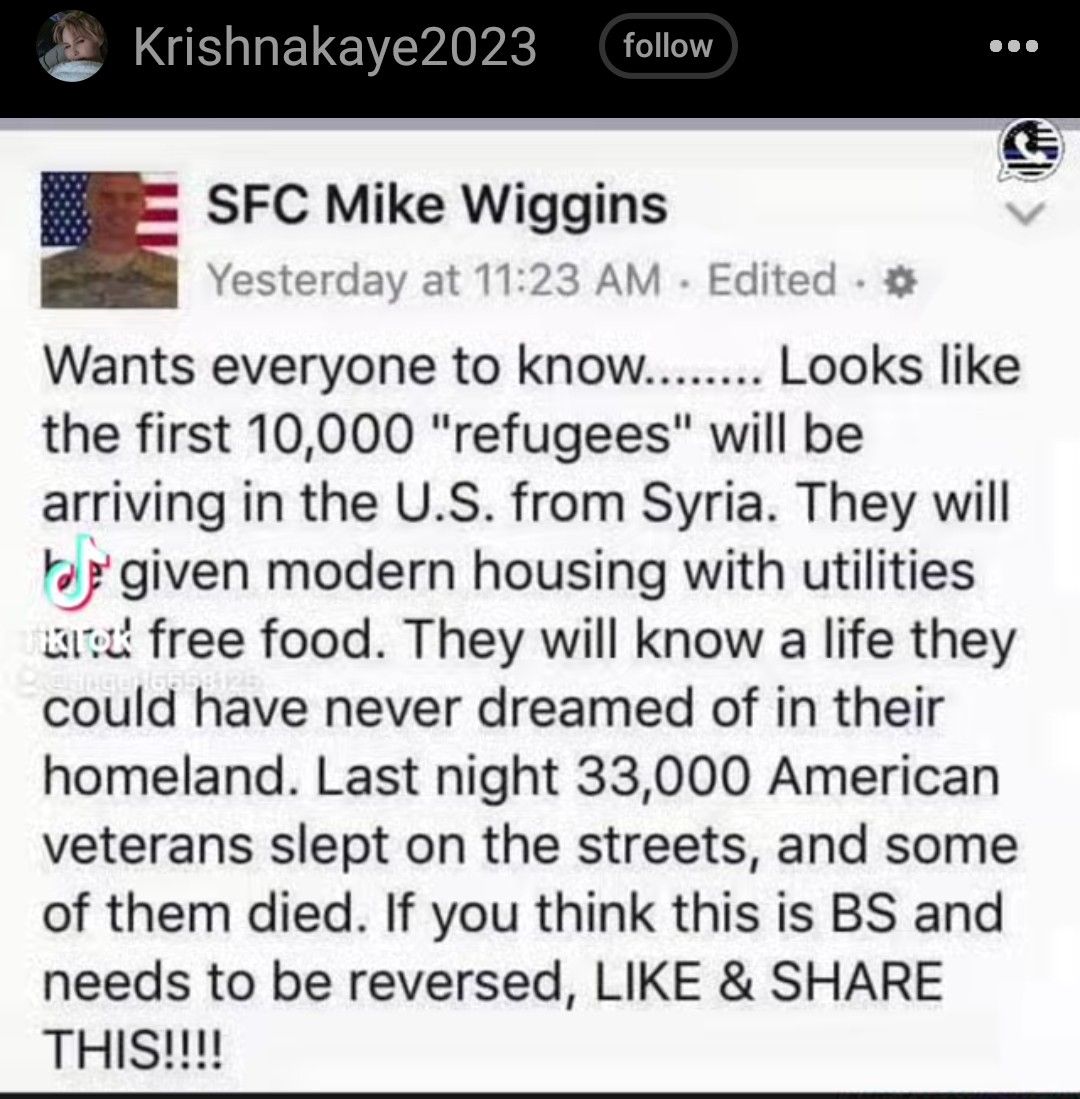 SFC Mike Wiggins Yesterday a AM Edit o Wants everyone to know Looks like the first 10000 refugees will be arriving in the US from Syria They will 2 given modern housing with utilities wrt free food They will know a life they could have never dreamed of in their homeland Last night 33000 American veterans slept on the streets and some of them died If you think this is BS and needs to be reversed LI
