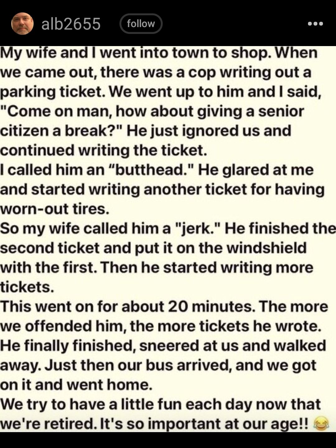 went into town to shop When we came out there was a cop writing out a parking ticket We went up to him and said Come on man how about giving a senior citizen a break He just ignored us and continued writing the ticket called him an butthead He glared at me and started writing another ticket for having worn out tires So my wife called him a jerk He finished the second ticket and put it on the winds