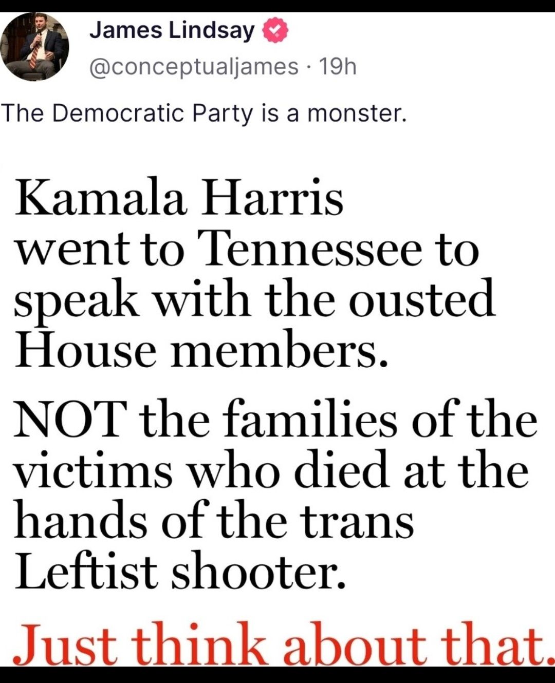 James Lindsay conceptualjames 19h The Democratic Party is a monster Kamala Harris went to Tennessee to speak with the ousted House members NOT the families of the victims who died at the hands of the trans Leftist shooter 1st think h