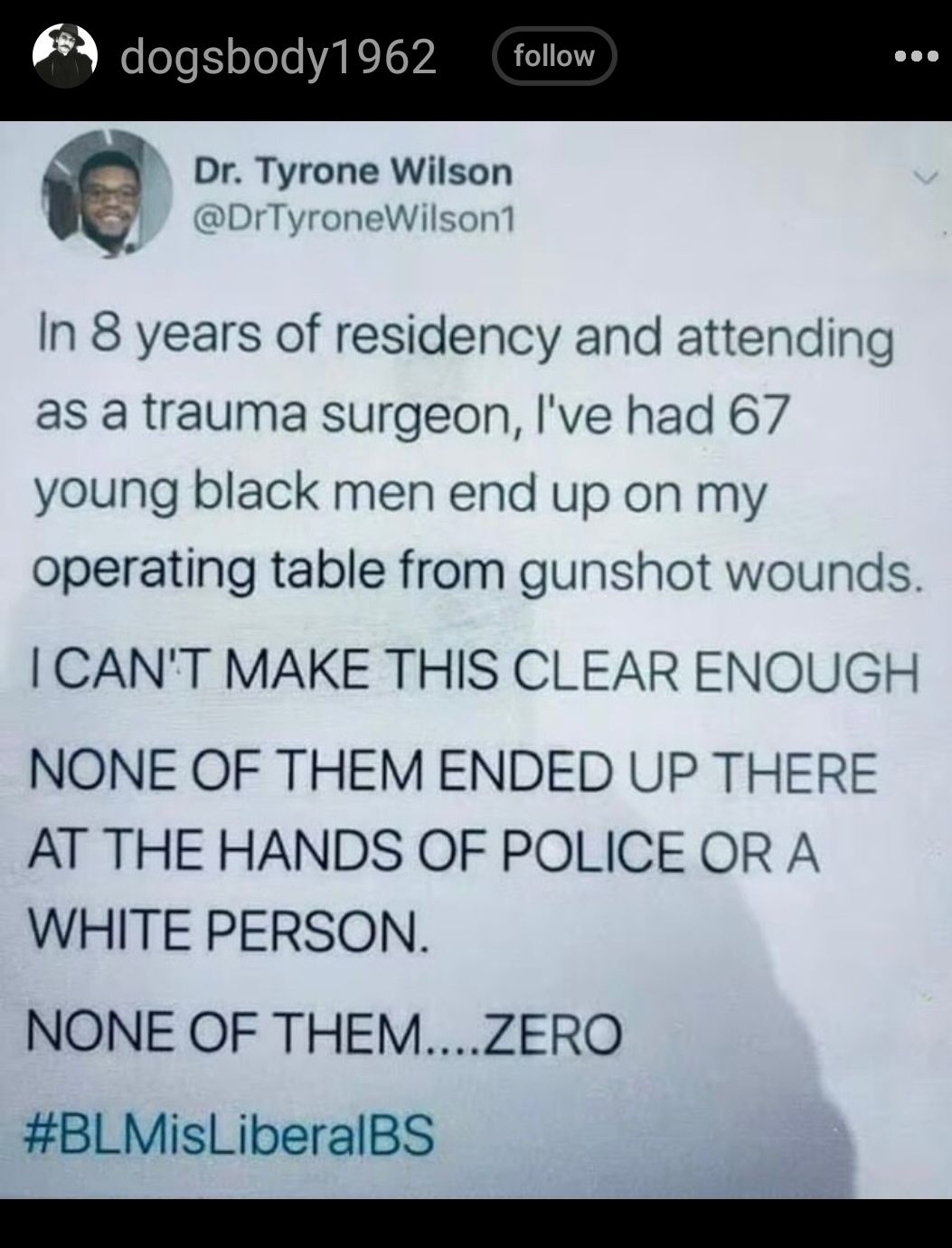 dogsbody1962 follow Dr Tyrone Wilson DrTyroneWilson1 In 8 years of residency and attending as a trauma surgeon ve had 67 young black men end up on my operating table from gunshot wounds CANT MAKE THIS CLEAR ENOUGH NONE OF THEM ENDED UP THERE AT THE HANDS OF POLICE OR A WHITE PERSON NONE OF THEMZERO BLMisLiberalBS