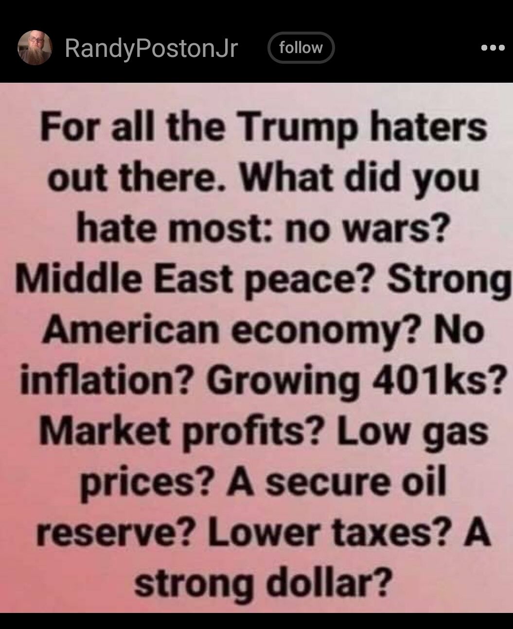RandyPostonJr follow For all the Trump haters out there What did you hate most no wars Middle East peace Strong American economy No inflation Growing 401ks Market profits Low gas prices A secure oil reserve Lower taxes A strong dollar e