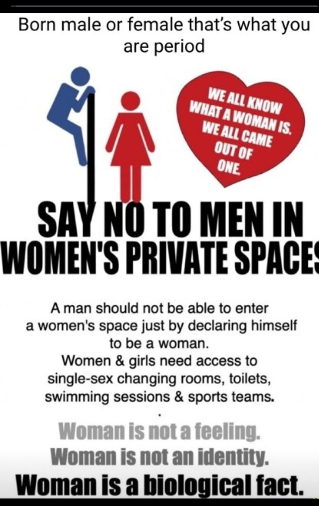 e Born male or female thats what you are period SAY NO TO MEN IN WOMENS PRIVATE SPACE A man should not be able to enter awomens space just by declaring himself to be a woman Women girls need access to single sex changing rooms toilets swimming sessions sports teams Woman is not an identity Womanis a IIlnIllll fact