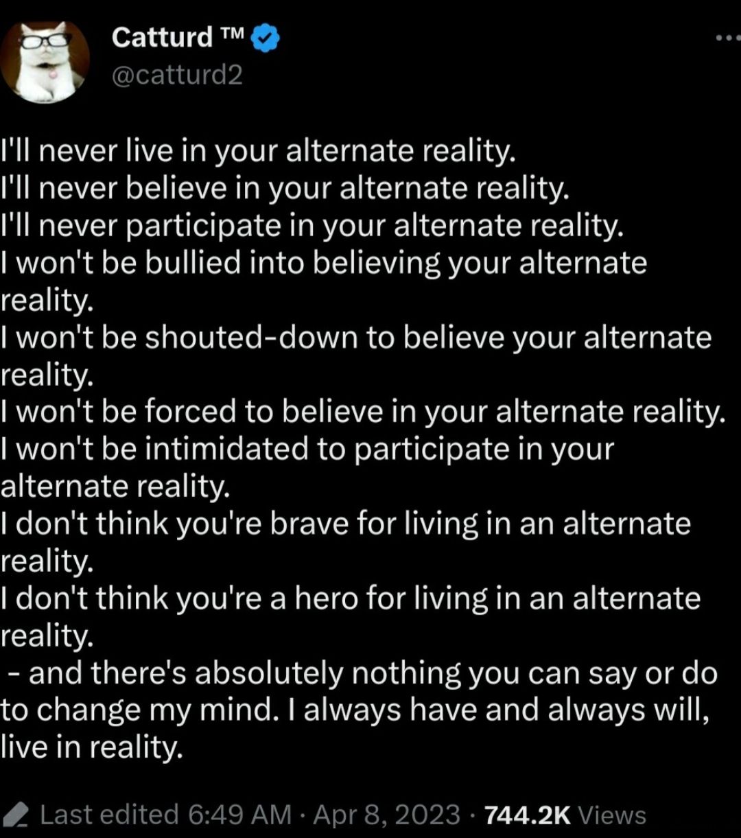 Catturd cattur Ill never live in your alternate reality Ill never believe in your alternate reality Ill never participate in your alternate reality wont be bullied into believing your alternate CEITIA wont be shouted down to believe your alternate CEITA wont be forced to believe in your alternate reality wont be intimidated to participate in your CIEGETCEEETTA dont think youre brave for living in 