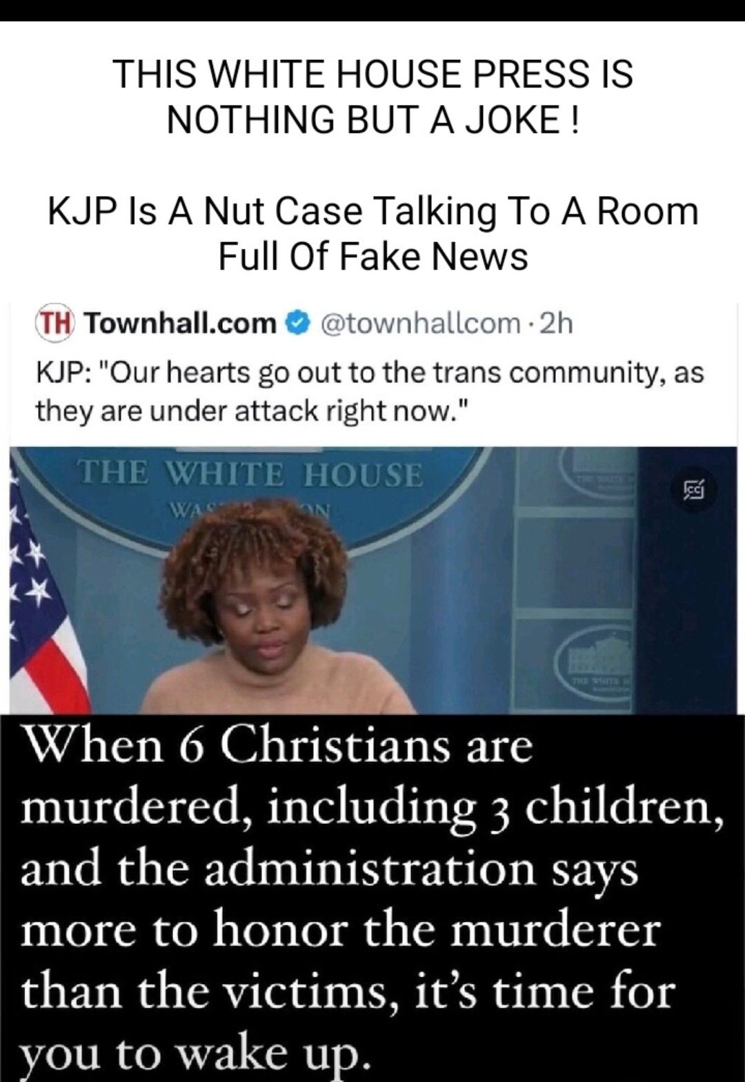 THIS WHITE HOUSE PRESS IS NOTHING BUT A JOKE KJP Is A Nut Case Talking To A Room Full Of Fake News TH Townhallcom townhall 2h KJP Our hearts go out to the trans community as they are under attack right now E WHITE HOUSE adn When 6 Christians are murdered including 3 children and the administration says more to honor the murderer than the victims its time for you to wake up