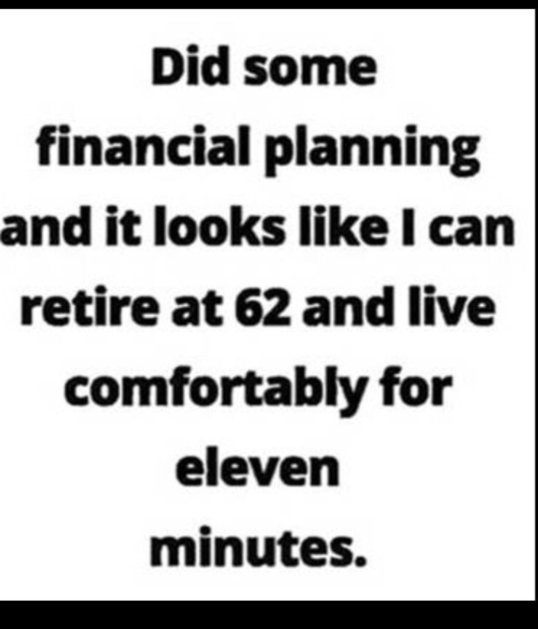 Did some financial planning and it looks like I can retire at 62 and live comfortably for eleven minutes e