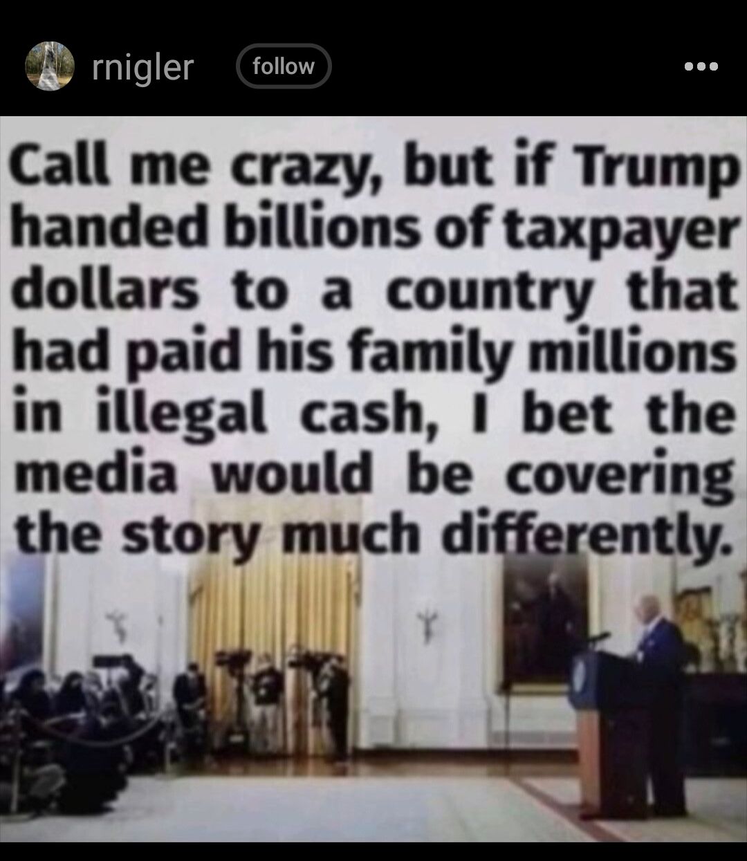 rnigler follow Call me crazy but if Trump handed billions of taxpayer dollars to a country that had paid his family millions in illegal cash I bet the media would be covering the story much differently