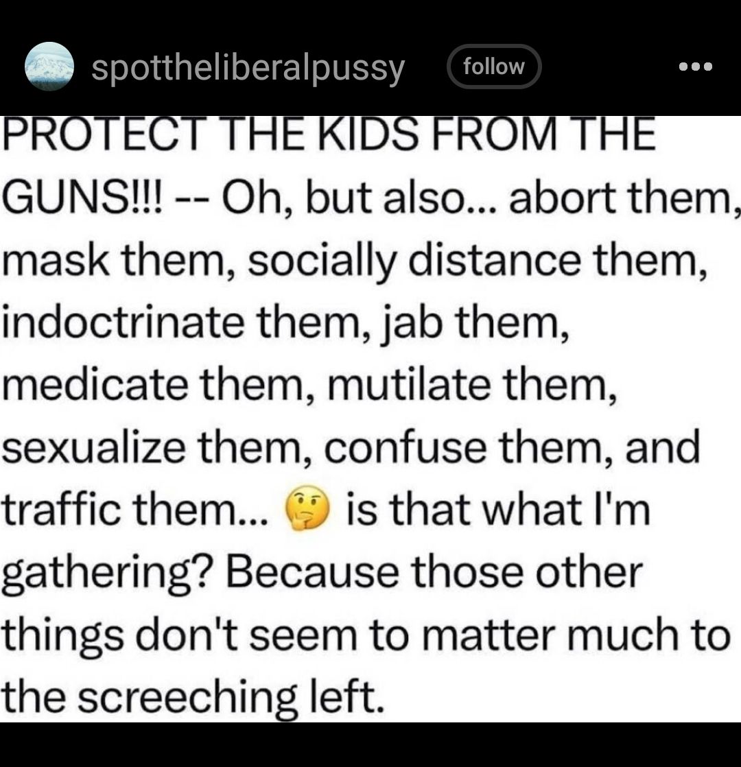 GUNS Oh but also abort them mask them socially distance them indoctrinate them jab them medicate them mutilate them sexualize them confuse them and traffic them is that what Im gathering Because those other things dont seem to matter much to the screechini left