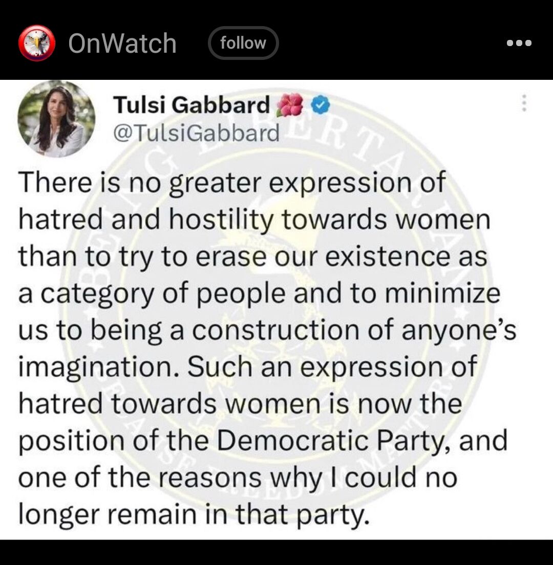 S A Tulsi Gabbard 43 Yy TulsiGabbard There is no greater expression of hatred and hostility towards women than to try to erase our existence as a category of people and to minimize us to being a construction of anyones imagination Such an expression of hatred towards women is now the position of the Democratic Party and one of the reasons why could no longer remain in that party