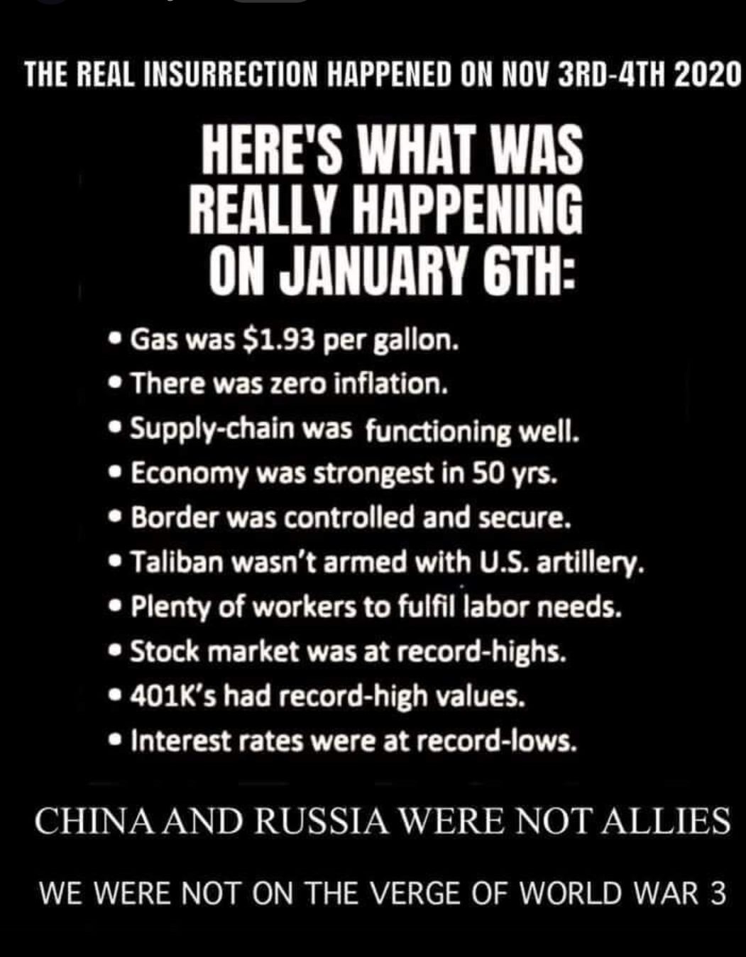 THE REAL INSURRECTION HAPPENED ON NOV 3RD 4TH 2020 HERES WHAT WAS REALLY HAPPENING ON JANUARY 6TH Gas was 193 per gallon There was zero inflation Supply chain was functioning well Economy was strongest in 50 yrs Border was controlled and secure LR EIELEE R ST L VL RVASET 1 S Plenty of workers to fulfil labor needs Stock market was at record highs 401Ks had record high values Interest rates were at