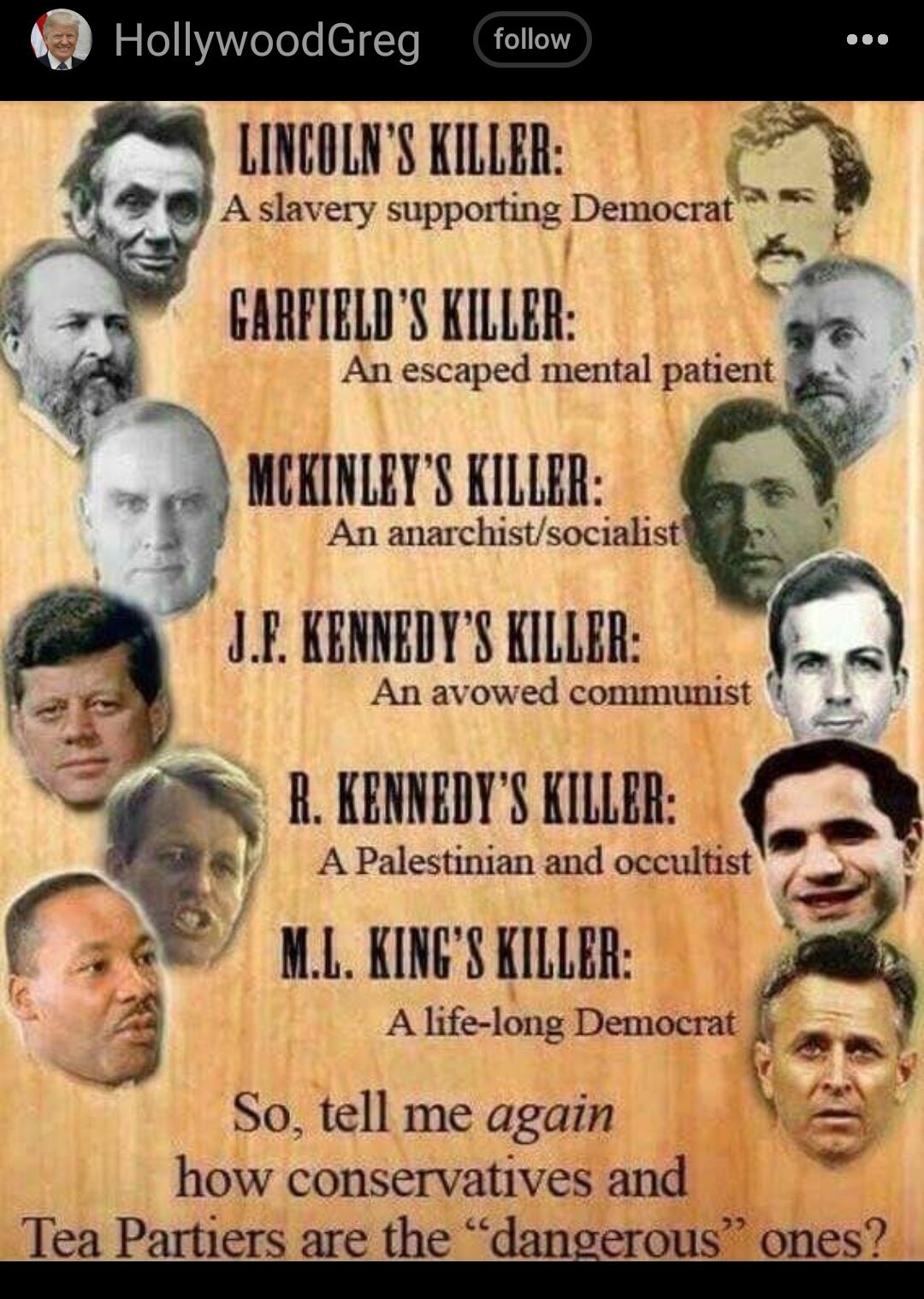 HolywoodGreg follow LINCOLNS KILLER 7 Qd Aslavery supporting Democrat 3 A GARFIELDS KILLER 8 An escaped 1 patic MCRINLEY S KILLER e An anarchistsocialist g KEMDTS KLRR R KENNEDYS KILLER A Palestinian and occultist WL KINGS KILLER A life long Democrat So tell me again how conservatives and Tea Partiers are the dangerous ones