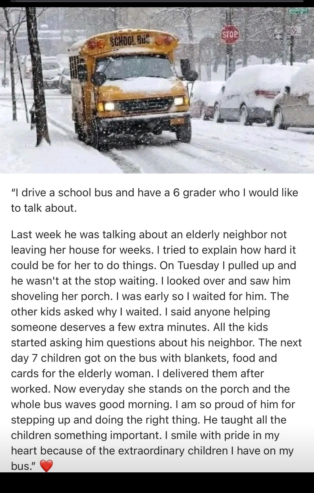 drive a school bus and have a 6 grader who would like to talk about Last week he was talking about an elderly neighbor not leaving her house for weeks tried to explain how hard it could be for her to do things On Tuesday pulled up and he wasnt at the stop waiting looked over and saw him shoveling her porch was early so waited for him The other kids asked why waited said anyone helping someone dese