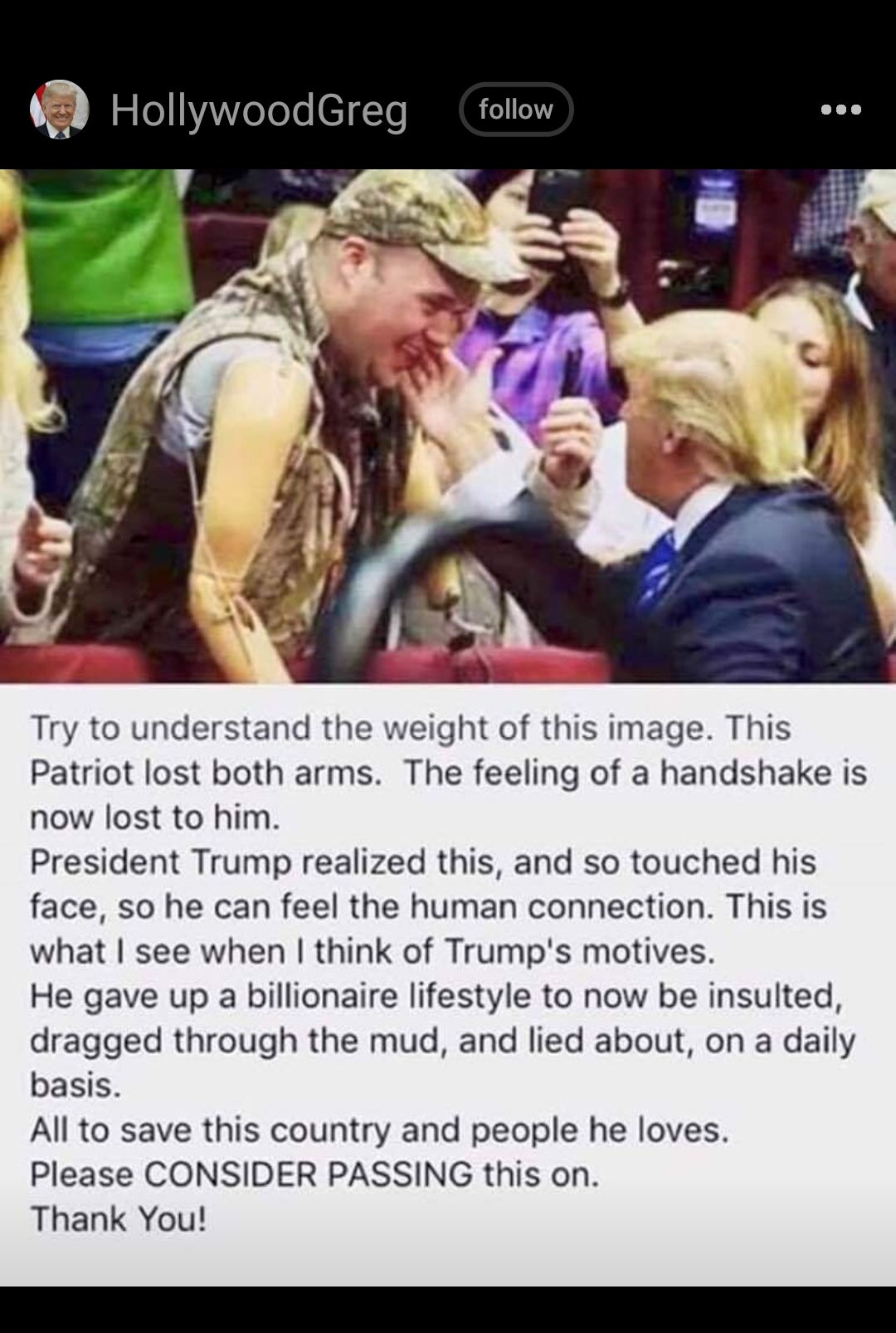 Try to understand the weight of this image This Patriot lost both arms The feeling of a handshake is now lost to him President Trump realized this and so touched his face so he can feel the human connection This is what see when think of Trumps motives He gave up a billionaire lifestyle to now be insulted dragged through the mud and lied about on a daily basis All to save this country and people h