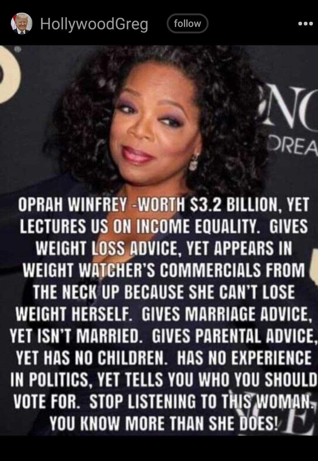 HollywoodGreg follow OPRAH WIHFREYQ H 32 BILLION YET LECTURES US ON INCOME EQUALITY GIVES WEIGHT LOSS ADVICE YET APPEARS IN WEIGHT WATCHERS COMMERCIALS FROM THE NECK UP BECAUSE SHE CANT LOSE WEIGHT HERSELF GIVES MARRIAGE ADVICE YET ISNT MARRIED GIVES PARENTAL ADVICE YET HAS NO CHILDREN HAS NO EXPERIENCE IN POLITICS YET TELLS YOU WHO YOU SHOULD VOTE FOR STOP LISTENING TO TWU Ny YOU KNOW MORE THAN S