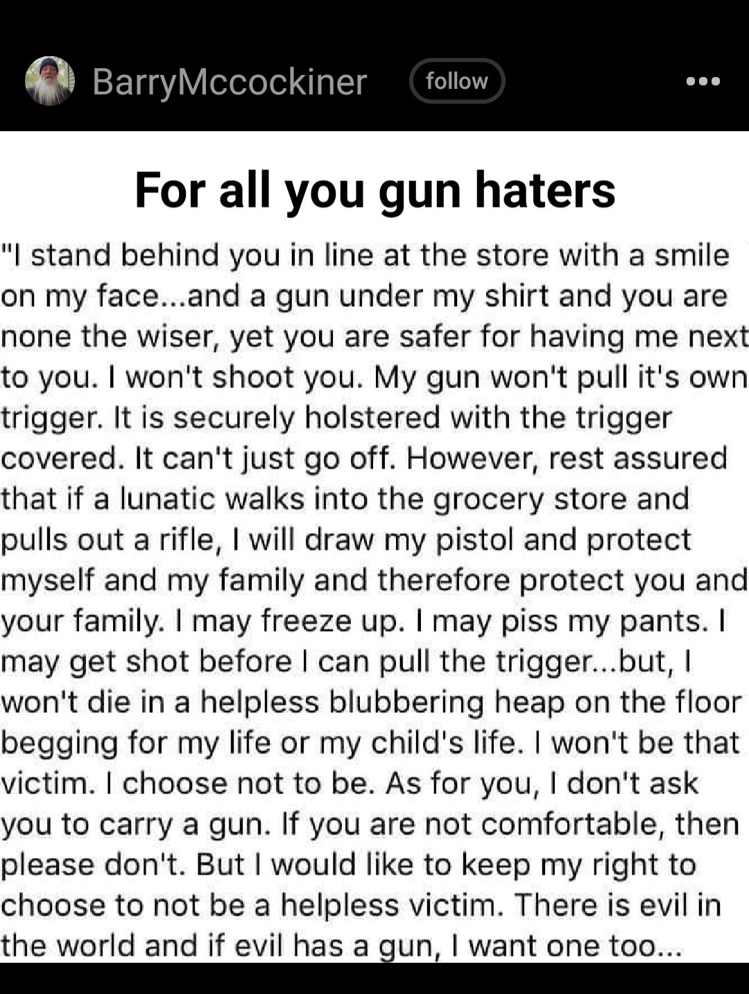 i BarryMcco For all you gun haters stand behind you in line at the store with a smile on my faceand a gun under my shirt and you are none the wiser yet you are safer for having me next to you wont shoot you My gun wont pull its own trigger It is securely holstered with the trigger covered It cant just go off However rest assured that if a lunatic walks into the grocery store and pulls out a rifle 
