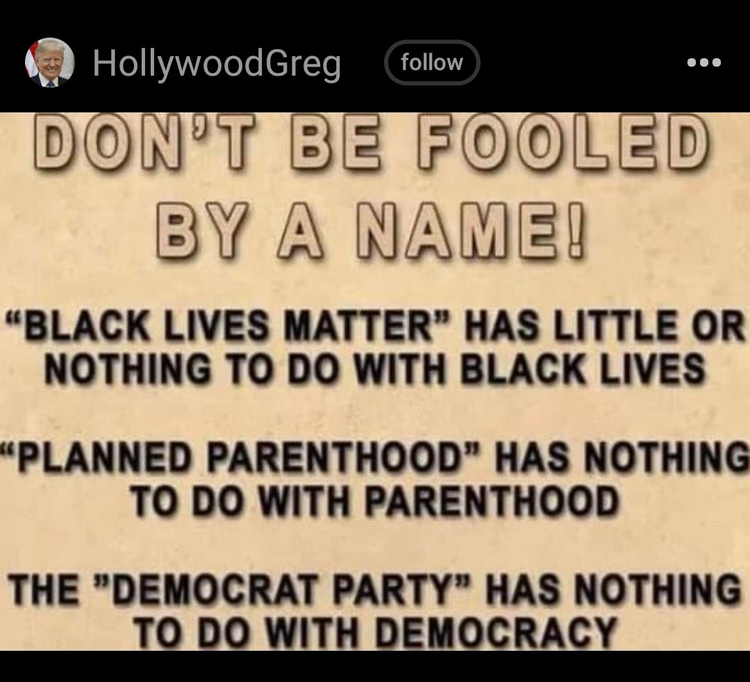 HollywoodGreg DENYT BE FOOLE BY A NAWE BLACK LIVES MATTER HAS LITTLE OR NOTHING TO DO WITH BLACK LIVES D PLANNED PARENTHOOD HAS NOTHING TO DO WITH PARENTHOOD THE DEMOCRAT PARTY HAS NOTHING T0 DO WITH DEISCRACY