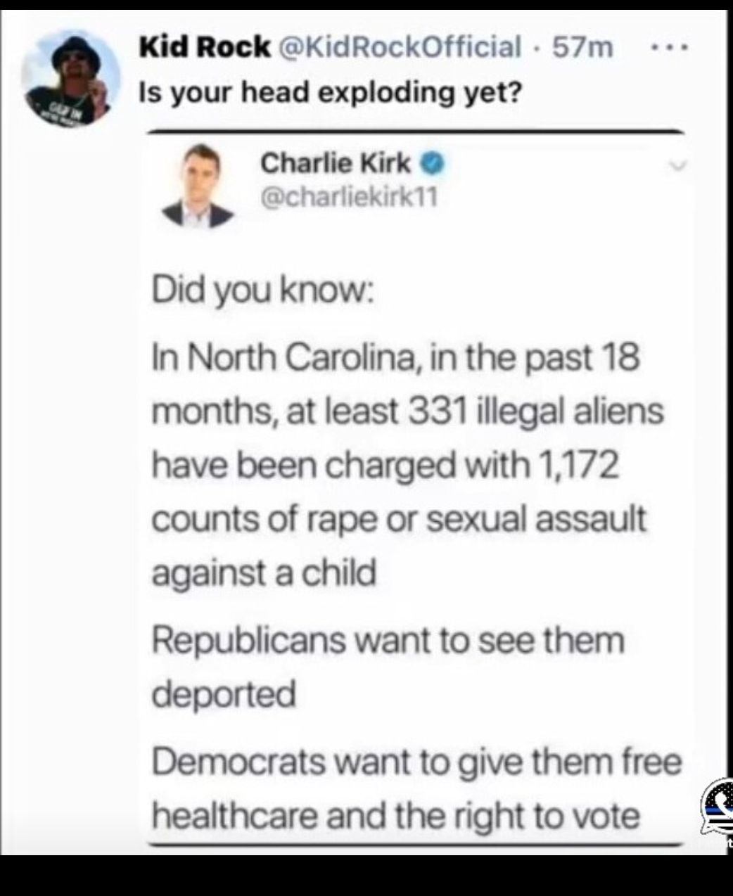 Kid Rock KidRockOfficial 57m Is your head exploding yet Charlie Kirk Did you know In North Carolina in the past 18 months at least 331 illegal aliens have been charged with 1172 counts of rape or sexual assault against a child Republicans want to see them deported Democrats want to give them free healthcare and the right to vote