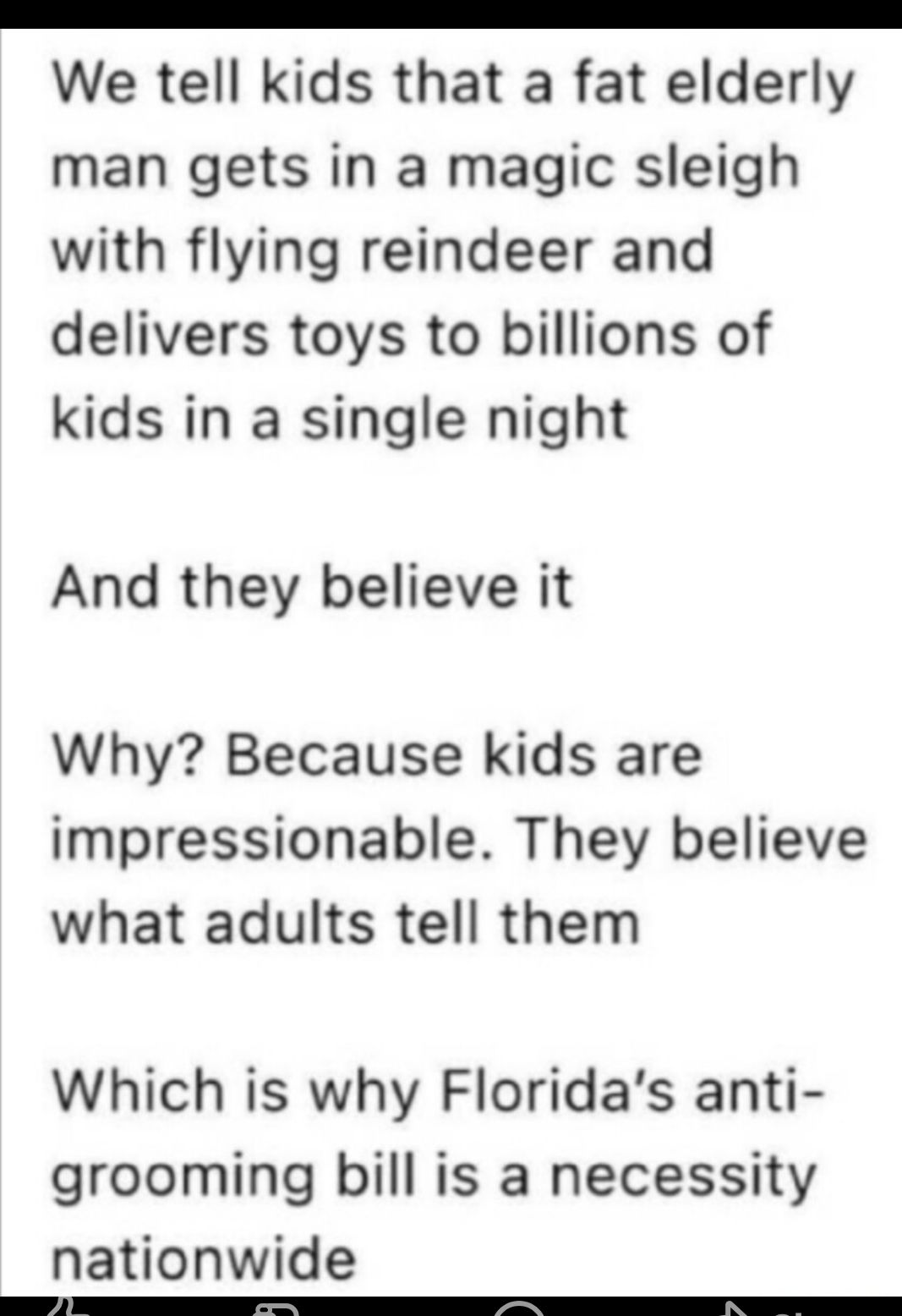 R R We tell kids that a fat elderly man gets in a magic sleigh with flying reindeer and delivers toys to billions of kids in a single night And they believe it Why Because kids are impressionable They believe what adults tell them Which is why Floridas anti grooming bill is a necessity nationwide
