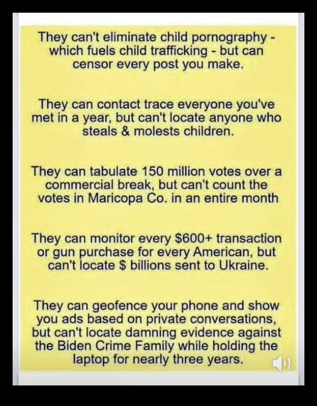 They cant eliminate child pornography which fuels child trafficking but can censor every post you make They can contact trace everyone youve met in a year but cant locate anyone who steals molests children They can tabulate 150 million votes over a commercial break but cant count the votes in Maricopa Co in an entire month They can monitor every 600 transaction or gun purchase for every American b