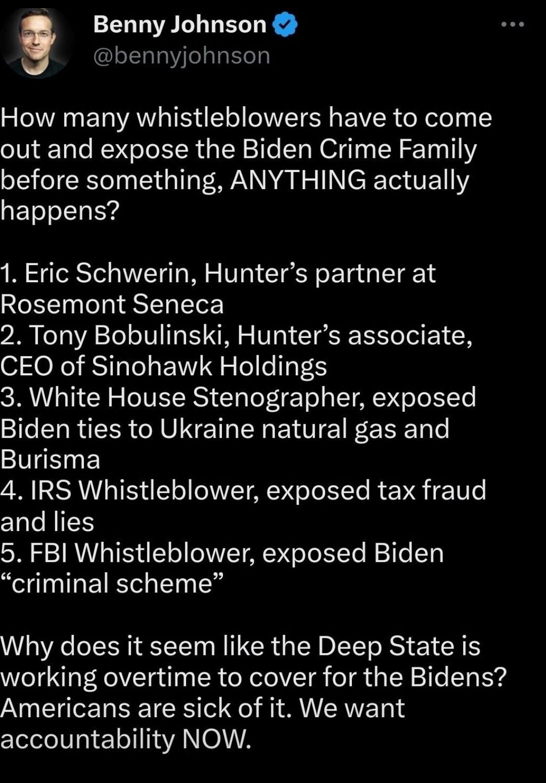 Benny Johnson bennyjohnson How many whistleblowers have to come out and expose the Biden Crime Family before something ANYTHING actually happens 1 Eric Schwerin Hunters partner at Rosemont Seneca 2 Tony Bobulinski Hunters associate CEO of Sinohawk Holdings 3 White House Stenographer exposed Biden ties to Ukraine natural gas and Burisma 4 RS Whistleblower exposed tax fraud and lies 5 FBI Whistleblo
