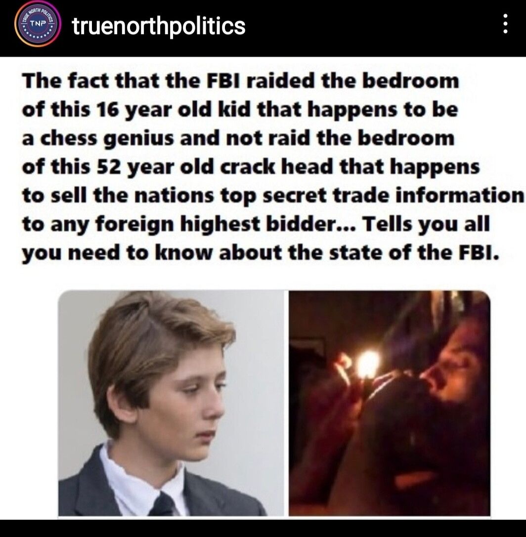 truenorthpol The fact that the FBI raided the bedroom of this 16 year old kid that happens to be a chess genius and not raid the bedroom of this 52 year old crack head that happens to sell the nations top secret trade information to any foreign highest bidder Tells you all you need to know about the state of the FBI