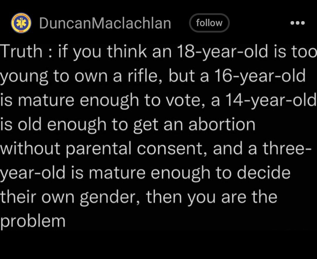 DuncanMaclachlan follow Truth if you think an 18 year old is too young to own a rifle but a 16 year old RN EHVCRT V R RV CRE I VTl e YelleRTaleVFls R W Ta T ool guey Wi lelVigeETTa 1 el g T TaTe R aIT8 year old is mature enough to decide their own gender then you are the problem