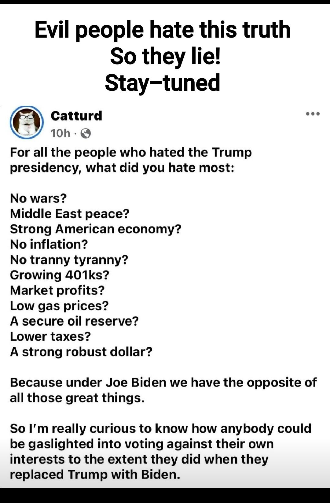 Evil people hate this truth So they lie Stay tuned Catturd 10h Q For all the people who hated the Trump presidency what did you hate most No wars Middle East peace Strong American economy No inflation No tranny tyranny Growing 401ks Market profits Low gas prices A secure oil reserve Lower taxes A strong robust dollar Because under Joe Biden we have the opposite of all those great things So Im real