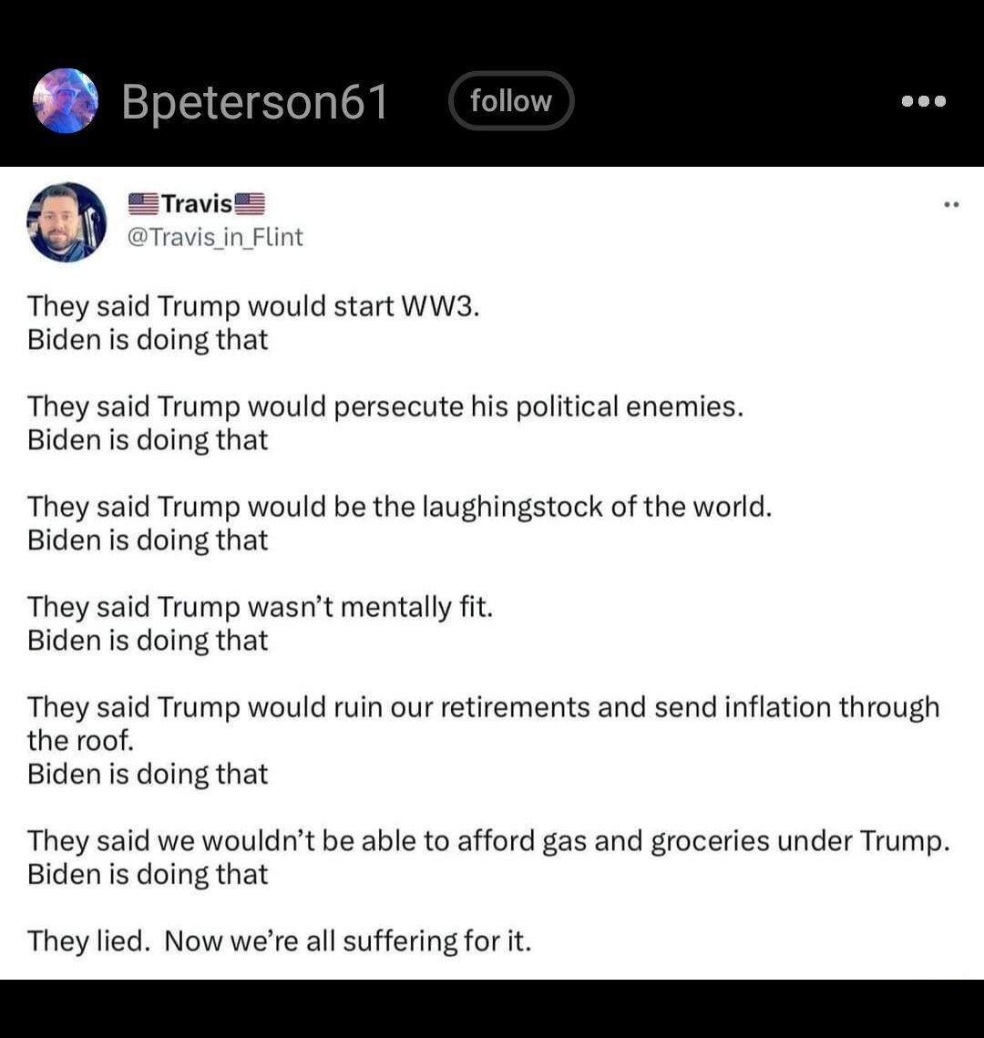 They said Trump would start WW3 Biden is doing that They said Trump would persecute his political enemies Biden is doing that They said Trump would be the laughingstock of the world Biden is doing that They said Trump wasnt mentally fit Biden is doing that They said Trump would ruin our retirements and send inflation through the roof Biden is doing that They said we wouldnt be able to afford gas a