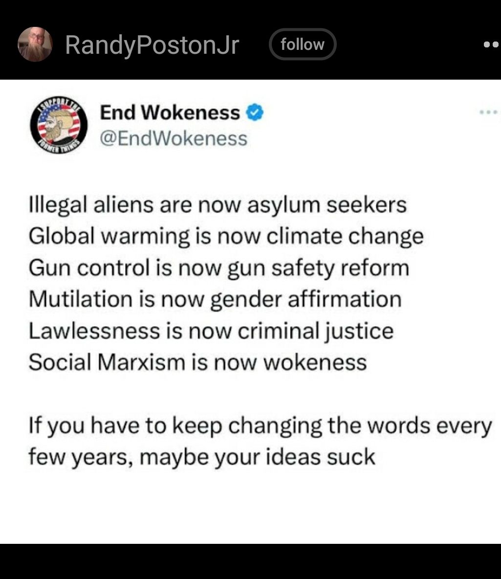 RandyPostonJr End Wokeness EndWokeness lllegal aliens are now asylum seekers Global warming is now climate change Gun control is now gun safety reform Mutilation is now gender affirmation Lawlessness is now criminal justice Social Marxism is now wokeness If you have to keep changing the words every few years maybe your ideas suck