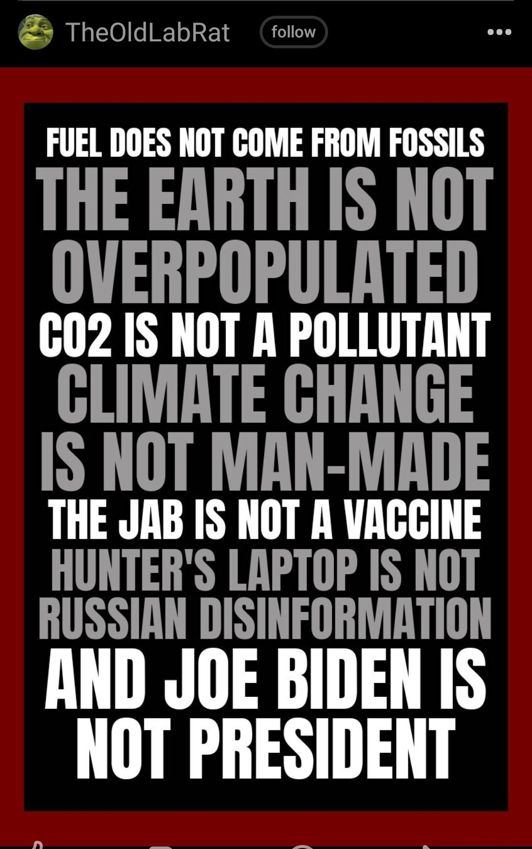 TheOldLabRat follow FUEL DOES NOT COME FROM FOSSILS THE EARTH IS NOT OVERPOPULATED 02 IS NOT A POLLUTANT GLIMATE GHANGE IS NOT MAN MADE THE JAB IS NOT A VACCINE HUNTERS LAPTOP IS NOT RUSSIAN DISINFORMATION AND JOE BIDEN IS NOT PRESIDENT