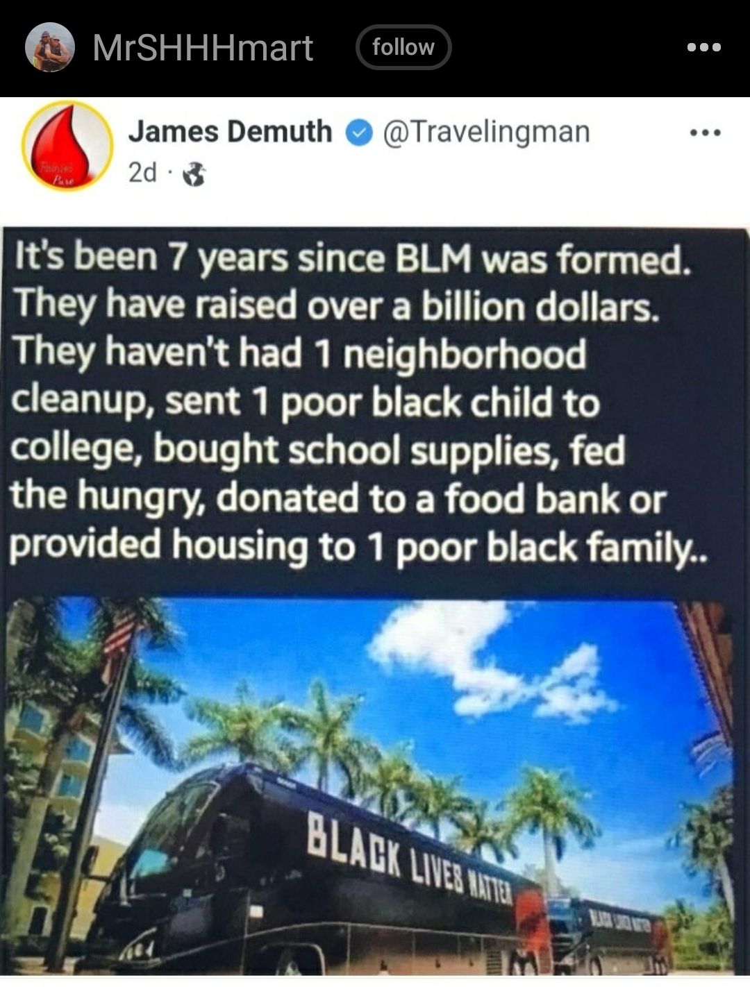 MrSHHHmart follow James Demuth Travelingman 2d 8 Its been 7 years since BLM was formed They have raised over a billion dollars They havent had 1 neighborhood cleanup sent 1 poor black child to college bought school supplies fed the hungry donated to a food bank or provided housing to 1 poor black family