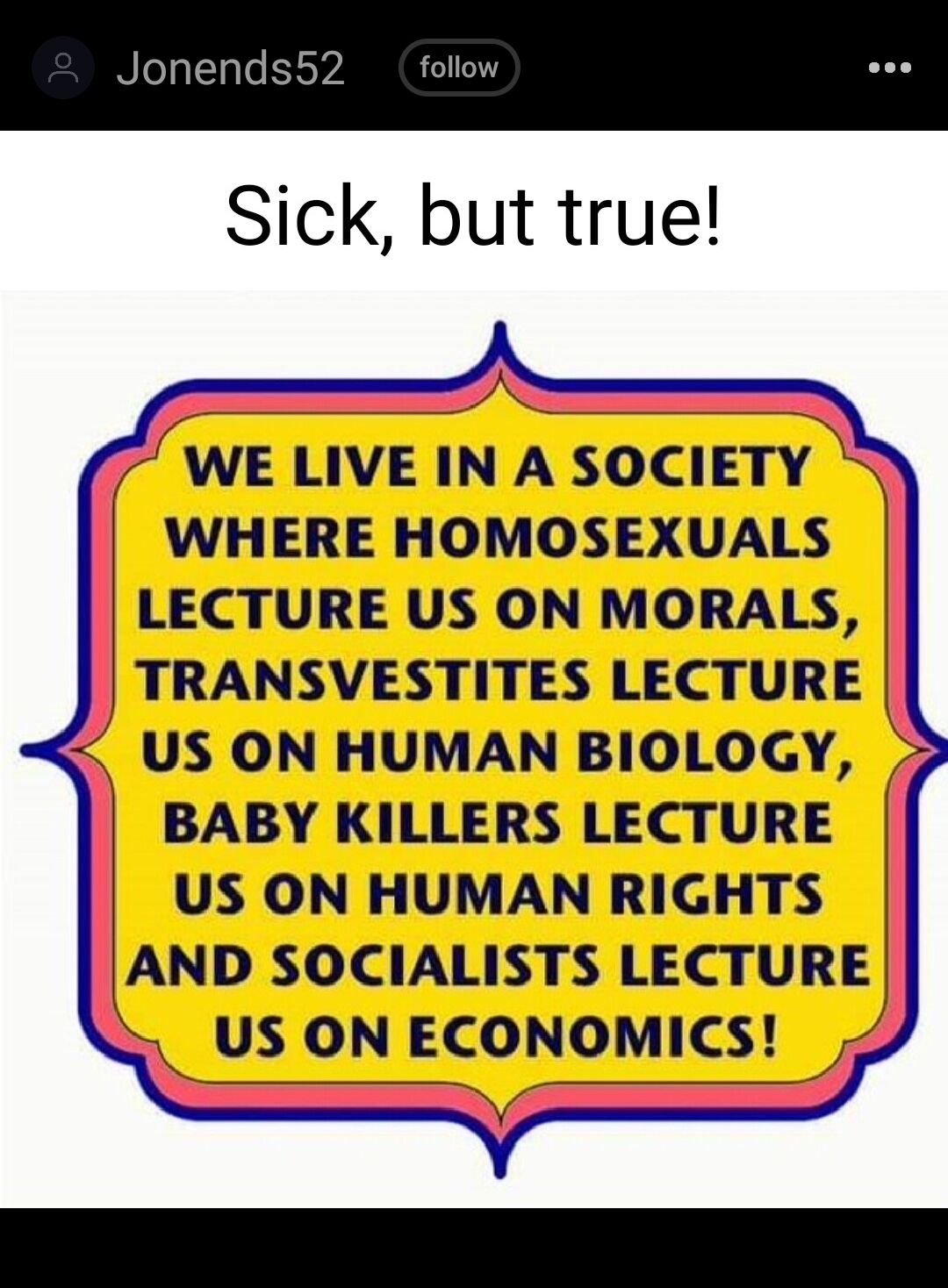Jonend Sick but true WE LIVE IN A SOCIETY WHERE HOMOSEXUALS LECTURE US ON MORALS TRANSVESTITES LECTURE S US ON HUMAN BIOLOGY 2 BABY KILLERS LECTURE US ON HUMAN RIGHTS AND SOCIALISTS LECTURE US ON ECONOMICS