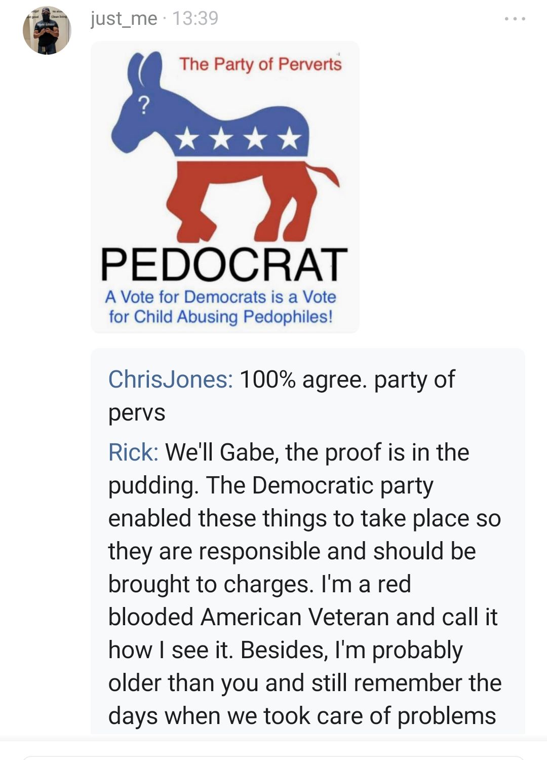 w just_me The Party of Perverts PEDOCRAT A Vote for Democrats is a Vote for Child Abusing Pedophiles ChrisJones 100 agree party of pervs Rick Well Gabe the proof is in the pudding The Democratic party enabled these things to take place so they are responsible and should be brought to charges Im a red blooded American Veteran and call it how see it Besides Im probably older than you and still remem