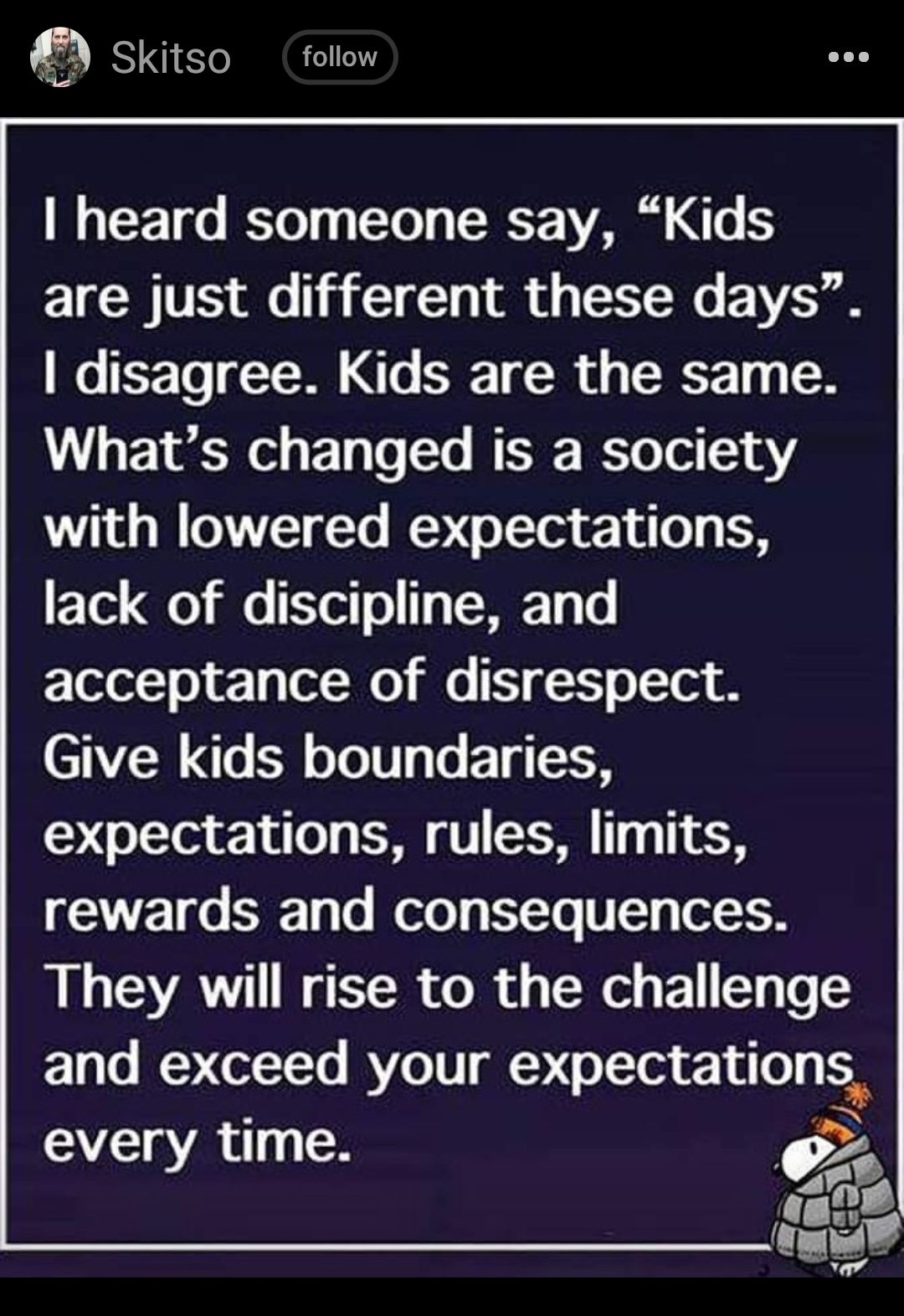 Skitso follow heard someone say Kids are just different these days disagree Kids are the same Whats changed is a society with lowered expectations ETex Qo il 7ex o 1 T e acceptance of disrespect Give kids boundaries expectations rules limits Vo S Ty To W olo T EXTo VT el 0 They will rise to the challenge E1 o Y CeTTo RYe1TTg expectatlons every time 9