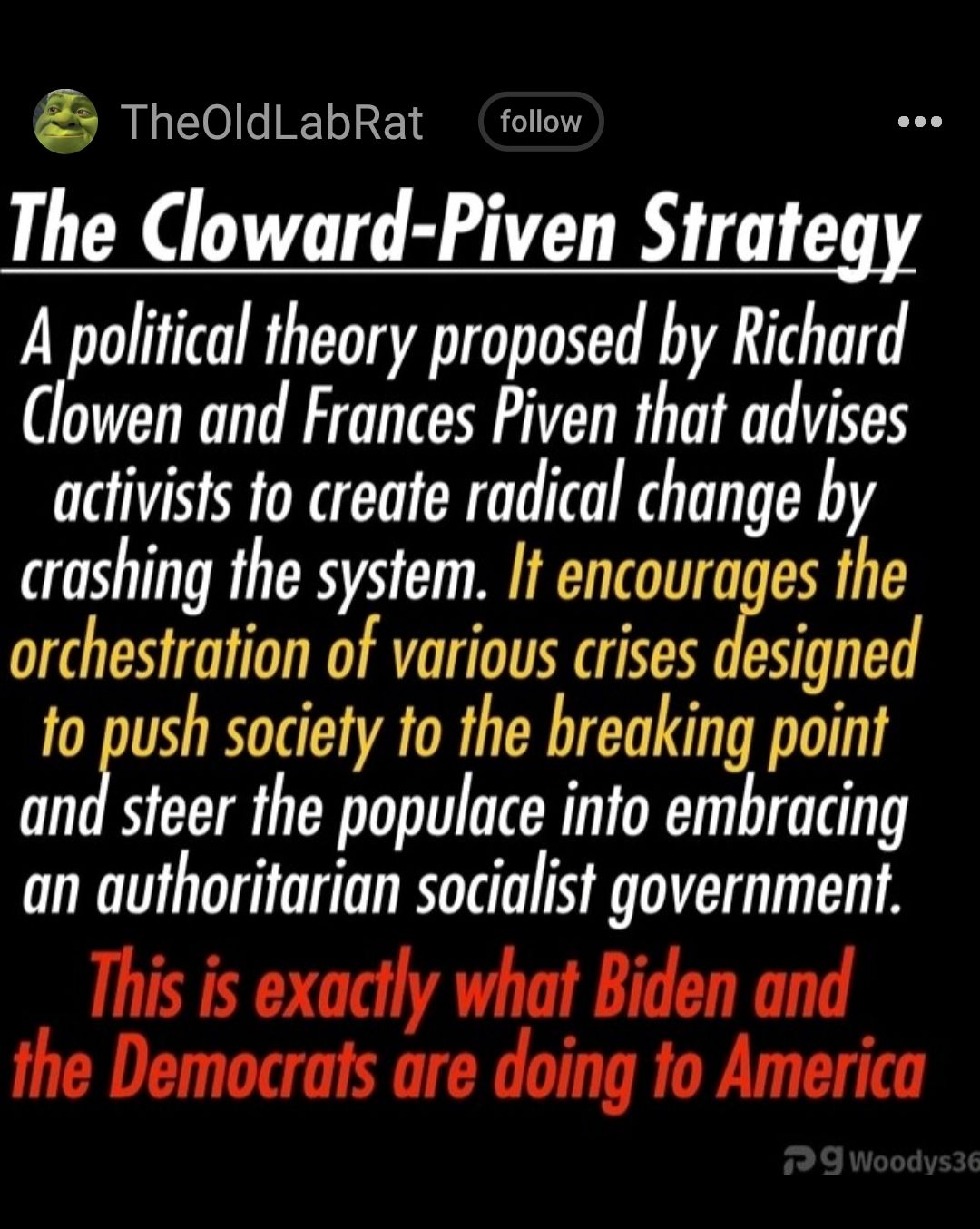 TheOldLabRat folow The Cloward Piven Strategy A political theory proposed by Richard Clowen and Frances Piven that advises activists fo create radical change by crashing the system If encourages the orchestration of various crises designed to push society to the breaking point and steer the populace into embracing an authoritarian socialist government This is exactly what Biden and the Democrats a