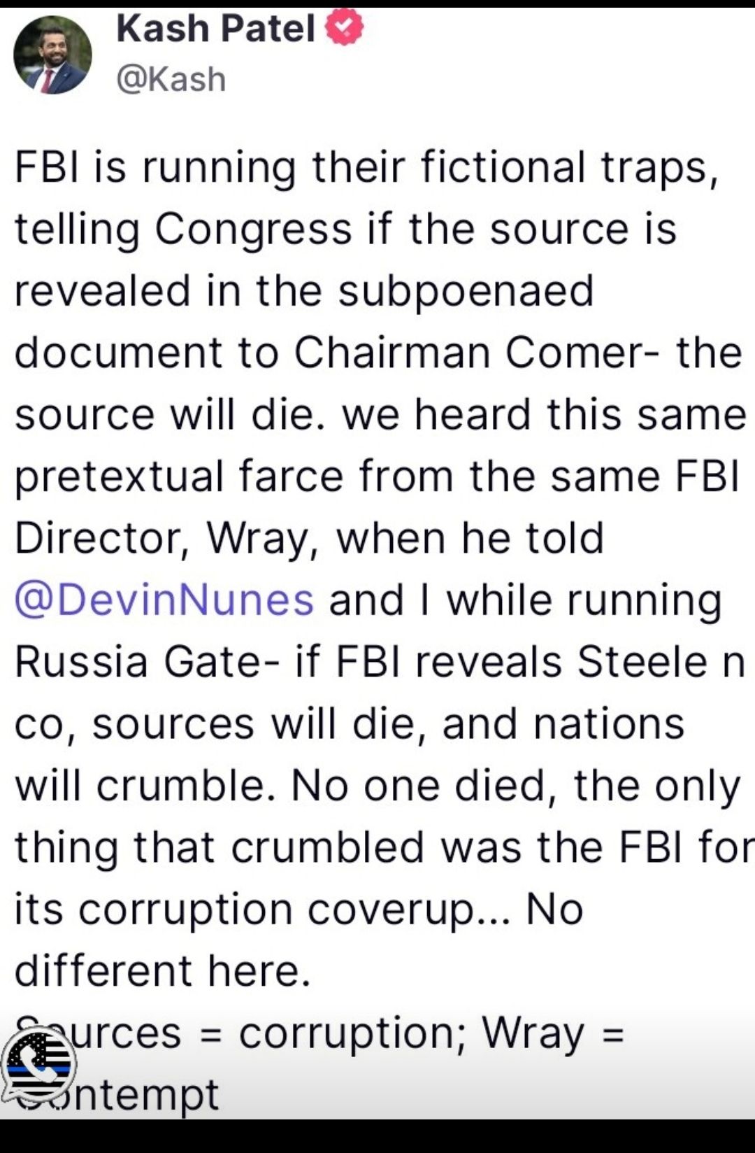 Kash Patel Kash FBI is running their fictional traps telling Congress if the source is revealed in the subpoenaed document to Chairman Comer the source will die we heard this same pretextual farce from the same FBI Director Wray when he told DevinNunes and while running Russia Gate if FBI reveals Steele n co sources will die and nations will crumble No one died the only thing that crumbled was the