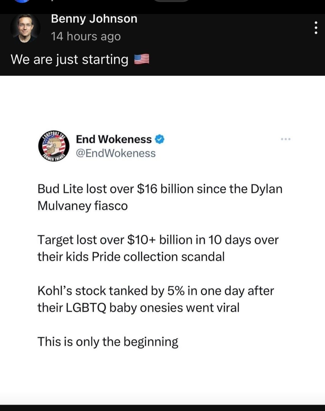 3 Benny Johnson 14 hours ago We are just starting End Wokeness EndWokeness Bud Lite lost over 16 billion since the Dylan Mulvaney fiasco Target lost over 10 billion in 10 days over their kids Pride collection scandal Kohls stock tanked by 5 in one day after their LGBTQ baby onesies went viral This s only the beginning