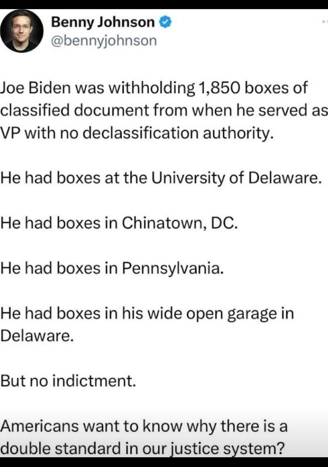 Benny Johnson ennyjohnson Joe Biden was withholding 1850 boxes of classified document from when he served as VP with no declassification authority He had boxes at the University of Delaware He had boxes in Chinatown DC He had boxes in Pennsylvania He had boxes in his wide open garage in Delaware But no indictment Americans want to know why there is a double standard in our justice sxstem