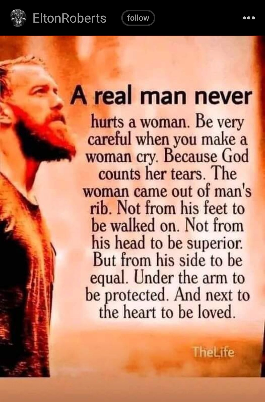EltonRoberts A real man never A hurts a woman Be very careful when you make a woman cry Because God y counts her tears The woman came out of mans rib Not from his feet to be walked on Not from his head to be superior But from his side to be equal Under the arm to be protected And next to B the heart to be loved