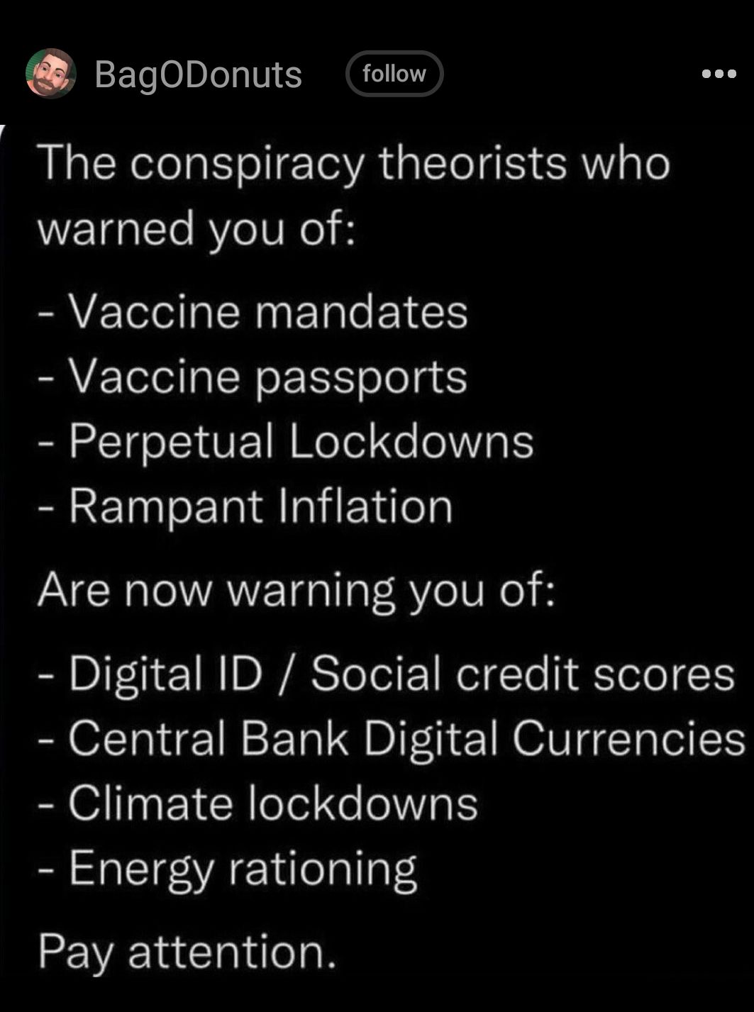 BagODonuts follow The conspiracy theorists who warned you of Vaccine mandates Vaccine passports Perpetual Lockdowns Rampant Inflation Are now warning you of Digital ID Social credit scores Central Bank Digital Currencies Climate lockdowns Energy rationing Pay attention