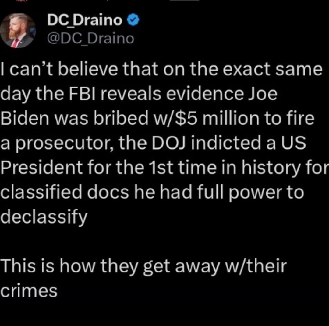 DCDraino f DC Draino cant believe that on the exact same day the FBI reveals evidence Joe Biden was bribed w5 million to fire a prosecutor the DOJ indicted a US President for the 1st time in history for S ET 1Yo Ne Tt s TN s T B V o To17TR o IR This is how they get away wtheir crimes