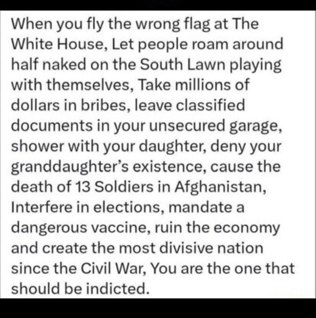 e When you fly the wrong flag at The White House Let people roam around half naked on the South Lawn playing with themselves Take millions of dollars in bribes leave classified documents in your unsecured garage shower with your daughter deny your granddaughters existence cause the death of 13 Soldiers in Afghanistan Interfere in elections mandate a dangerous vaccine ruin the economy and create th
