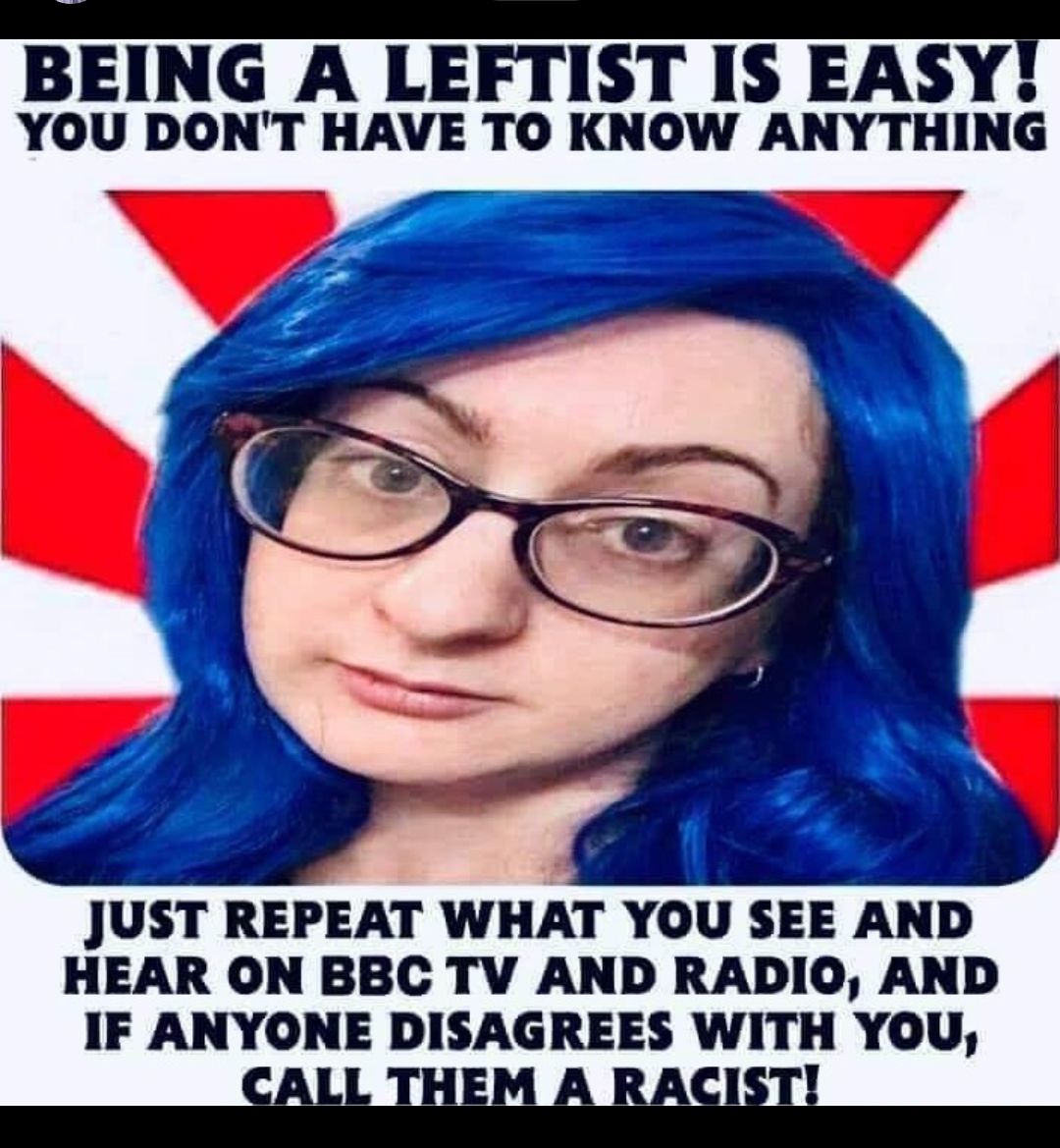 BEING A LEFTIST IS EASY YOU DONT HAVE TO KNOW ANYTHING JUST REPEAT WHAT YOU SEE AND HEAR ON BBC TV AND RADIO AND IF ANYONE DISAGREES WITH YOU HEM A RA