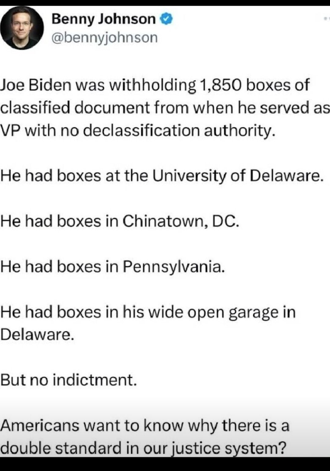 Benny Johnso bennyjohnson Joe Biden was withholding 1850 boxes of classified document from when he served as VP with no declassification authority He had boxes at the University of Delaware He had boxes in Chinatown DC He had boxes in Pennsylvania He had boxes in his wide open garage in Delaware But no indictment Americans want to know why there is a double standard in our justice sstem