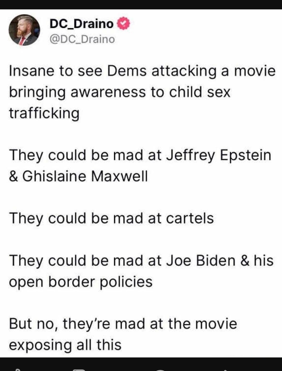 DC_Draino DC_Draino Insane to see Dems attacking a movie bringing awareness to child sex trafficking They could be mad at Jeffrey Epstein Ghislaine Maxwell They could be mad at cartels They could be mad at Joe Biden his open border policies But no theyre mad at the movie exposing all this