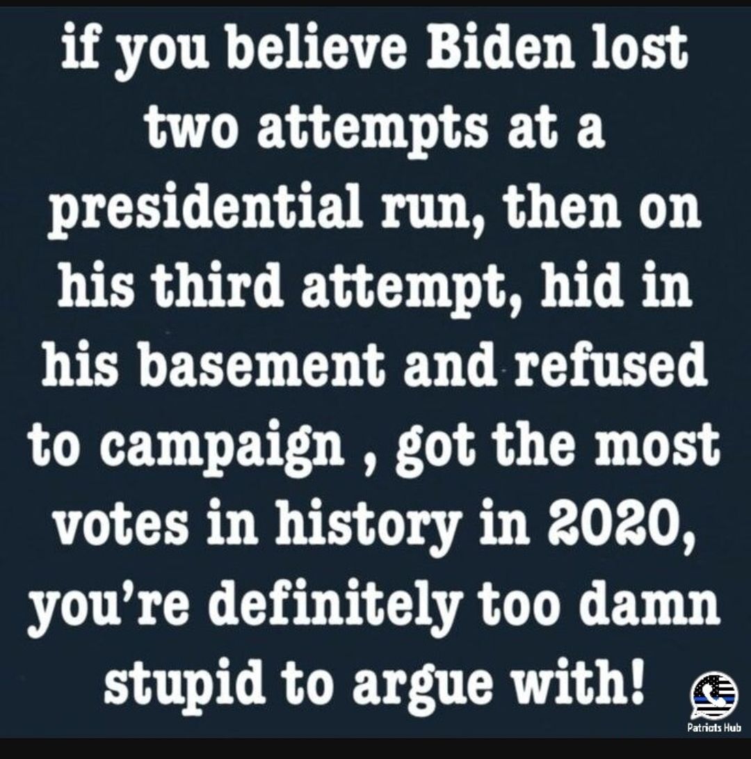 if you believe Biden lost two attempts at a presidential run then on his third attempt hid in his basement and refused to campaign got the most votes in history in 2020 youre definitely too damn stupid to argue with